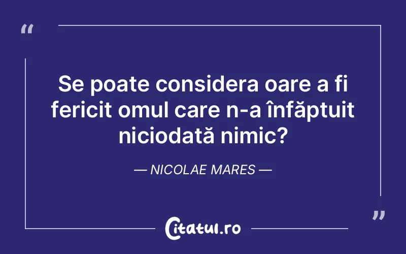 Se poate considera oare a fi fericit omul care n-a înfăptuit niciodată nimic?	Nicolae Mares