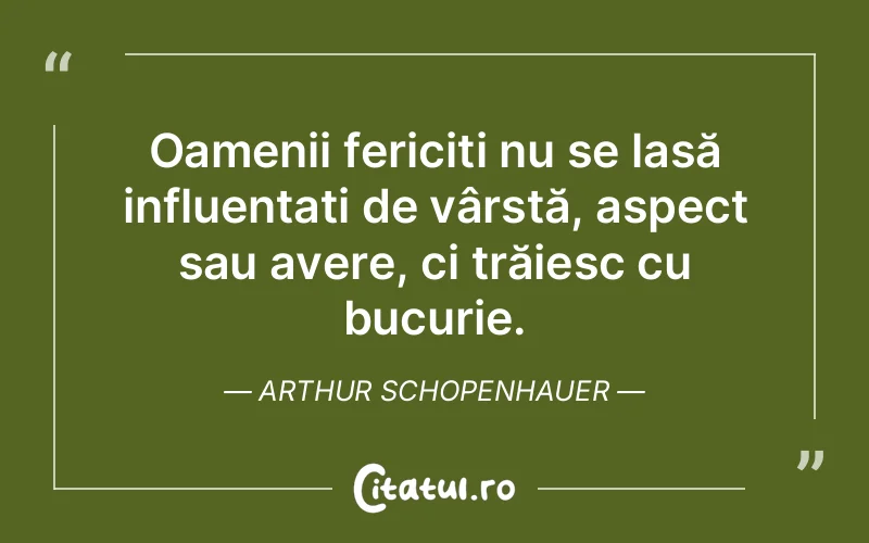 Oamenii fericiți nu se lasă influențați de vârstă, aspect sau avere, ci trăiesc cu bucurie. Arthur Schopenhauer
