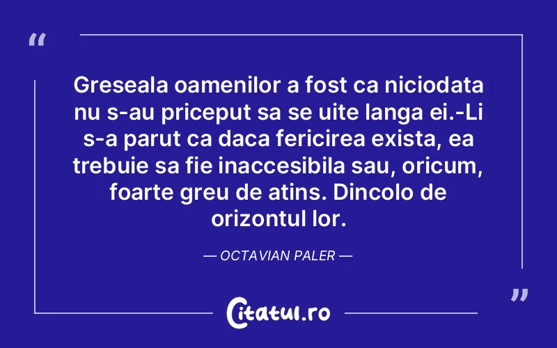 Greseala oamenilor a fost ca niciodata nu s-au priceput sa se uite langa ei.-Li s-a parut ca daca fericirea exista, ea trebuie sa fie inaccesibila sau, oricum, foarte greu de atins. Dincolo de orizontul lor. Octavian Paler