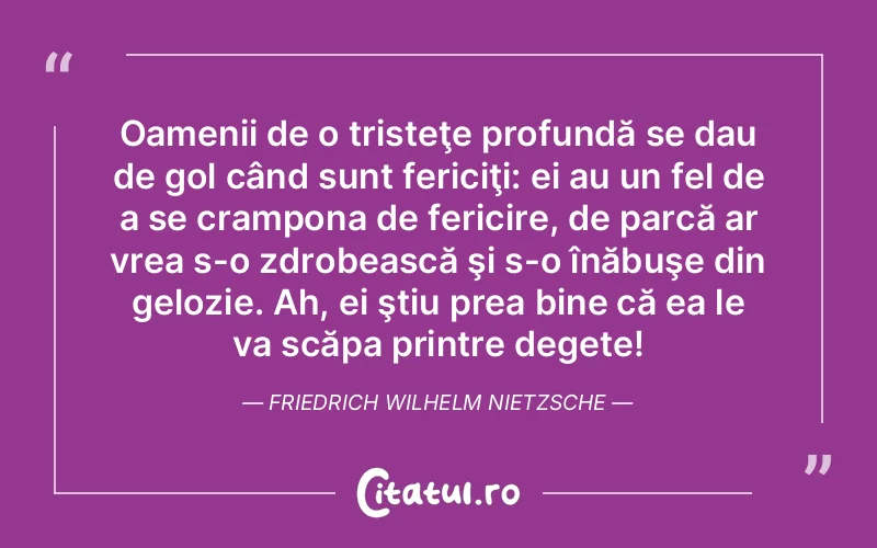 Oamenii de o tristeţe profundă se dau de gol când sunt fericiţi: ei au un fel de a se crampona de fericire, de parcă ar vrea s-o zdrobească şi s-o înăbuşe din gelozie. Ah, ei ştiu prea bine că ea le va scăpa printre degete! Friedrich Wilhelm Nietzsche