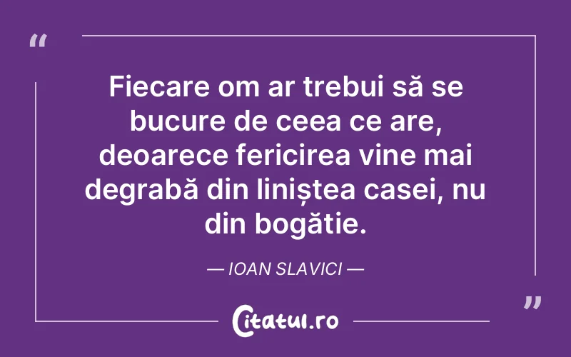 Fiecare om ar trebui să se bucure de ceea ce are, deoarece fericirea vine mai degrabă din liniștea casei, nu din bogăție. Ioan Slavici