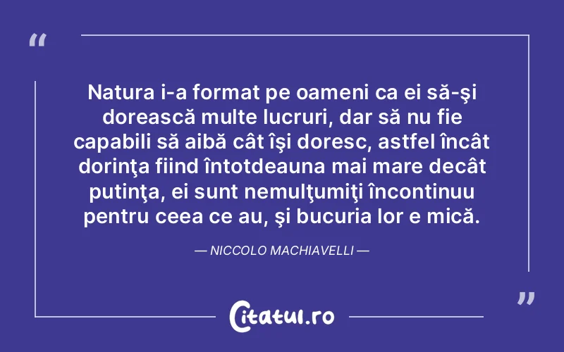 Natura i-a format pe oameni ca ei să-şi dorească multe lucruri, dar să nu fie capabili să aibă cât îşi doresc, astfel încât dorinţa fiind întotdeauna mai mare decât putinţa, ei sunt nemulţumiţi încontinuu pentru ceea ce au, şi bucuria lor e mică. Niccolo Machiavelli