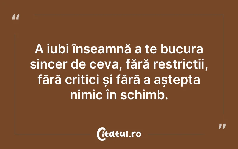 A iubi înseamnă a te bucura sincer de ceva, fără restricții, fără critici și fără a aștepta nimic în schimb.