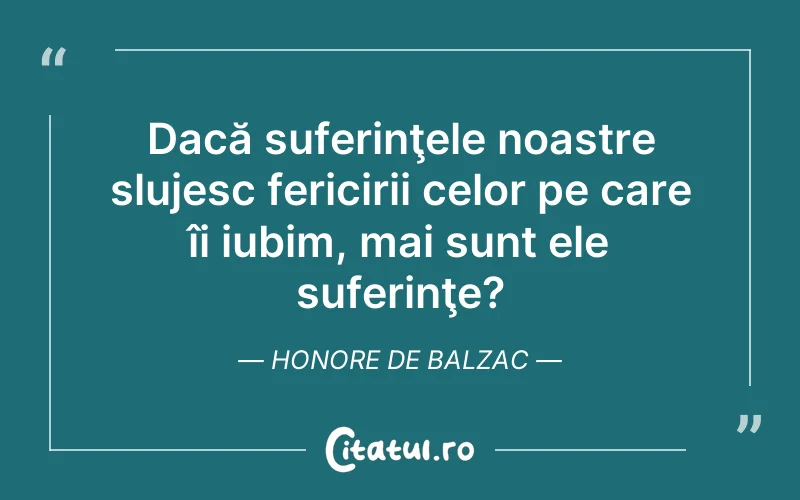 Dacă suferinţele noastre slujesc fericirii celor pe care îi iubim, mai sunt ele suferinţe?	Honore de Balzac