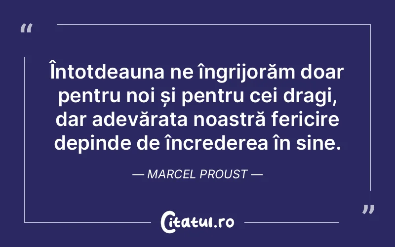 Întotdeauna ne îngrijorăm doar pentru noi și pentru cei dragi, dar adevărata noastră fericire depinde de încrederea în sine. Marcel Proust
