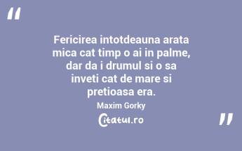 Fericirea intotdeauna arata mica cat timp o ai in palme, dar da i drumul si o sa inveti cat de mare si pretioasa era. Maxim Gorky...