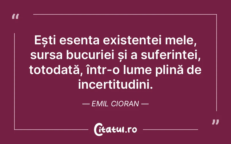 Ești esența existenței mele, sursa bucuriei și a suferinței, totodată, într-o lume plină de incertitudini. Emil Cioran