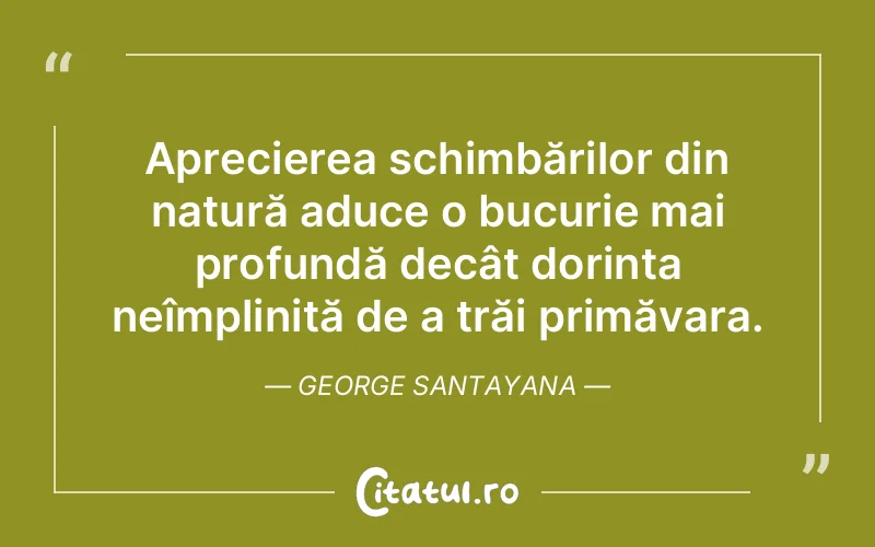 Aprecierea schimbărilor din natură aduce o bucurie mai profundă decât dorința neîmplinită de a trăi primăvara. George Santayana