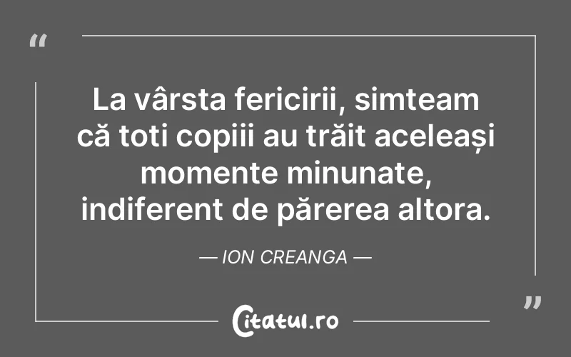 La vârsta fericirii, simțeam că toți copiii au trăit aceleași momente minunate, indiferent de părerea altora. Ion Creanga