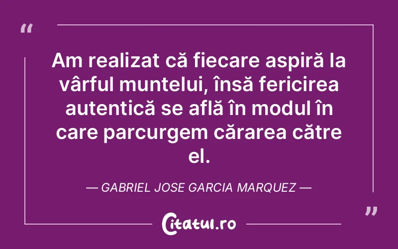 Am realizat că fiecare aspiră la vârful muntelui, însă fericirea autentică se află în modul în care parcurgem cărarea către el. Gabriel Jose Garcia Marquez