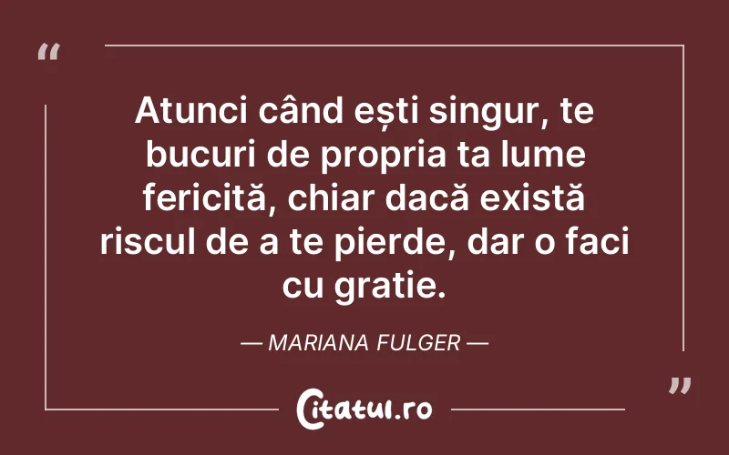 Atunci când ești singur, te bucuri de propria ta lume fericită, chiar dacă există riscul de a te pierde, dar o faci cu grație. Mariana Fulger