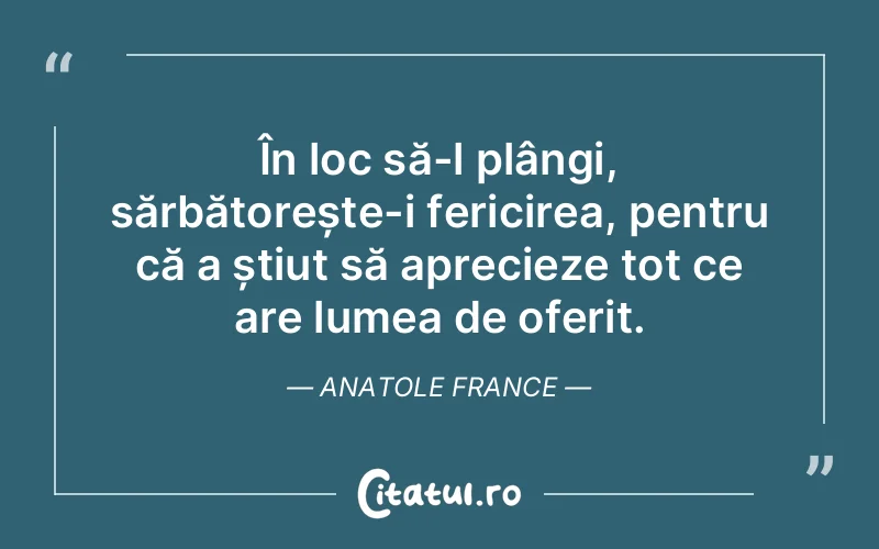 În loc să-l plângi, sărbătorește-i fericirea, pentru că a știut să aprecieze tot ce are lumea de oferit. Anatole France