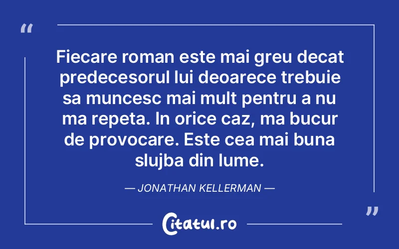 Fiecare roman este mai greu decat predecesorul lui deoarece trebuie sa muncesc mai mult pentru a nu ma repeta. In orice caz, ma bucur de provocare. Este cea mai buna slujba din lume. Jonathan Kellerman