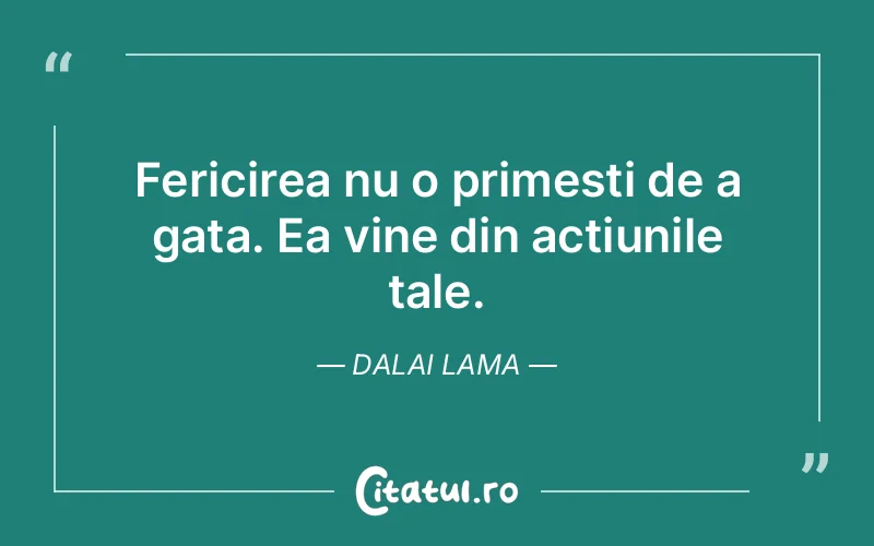 Fericirea nu o primesti de a gata. Ea vine din actiunile tale. Dalai Lama