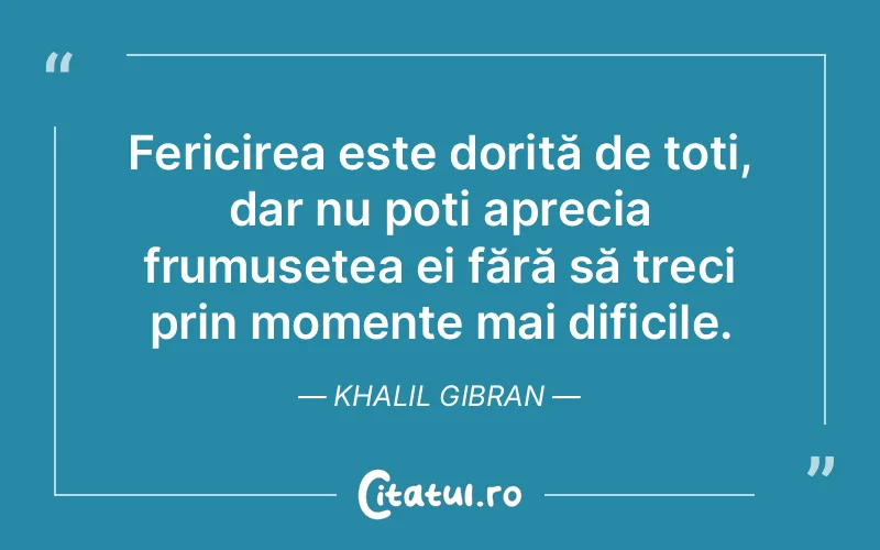 Fericirea este dorită de toți, dar nu poți aprecia frumusețea ei fără să treci prin momente mai dificile. Khalil Gibran