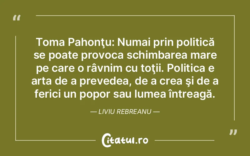 Toma Pahonţu: Numai prin politică se poate provoca schimbarea mare pe care o râvnim cu toţii. Politica e arta de a prevedea, de a crea şi de a ferici un popor sau lumea întreagă. Liviu Rebreanu