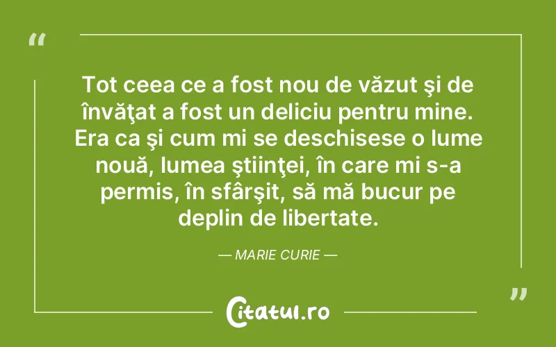 Tot ceea ce a fost nou de văzut şi de învăţat a fost un deliciu pentru mine. Era ca şi cum mi se deschisese o lume nouă, lumea ştiinţei, în care mi s-a permis, în sfârşit, să mă bucur pe deplin de libertate. Marie Curie