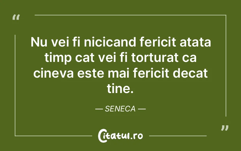 Nu vei fi nicicand fericit atata timp cat vei fi torturat ca cineva este mai fericit decat tine. Seneca