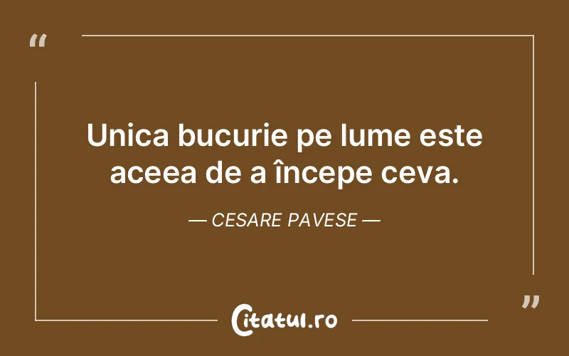 Unica bucurie pe lume este aceea de a începe ceva. Cesare Pavese