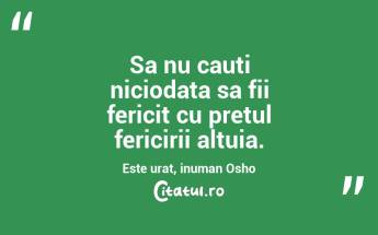 Sa nu cauti niciodata sa fii fericit cu pretul fericirii altuia. Este urat, inuman Osho...