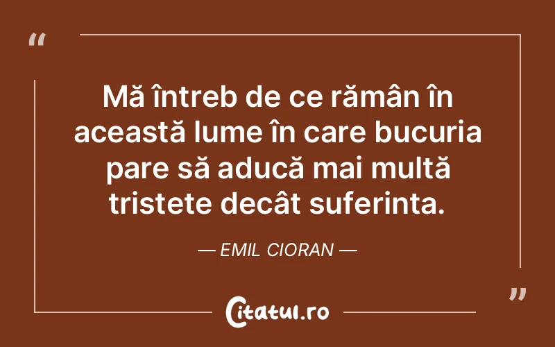 Mă întreb de ce rămân în această lume în care bucuria pare să aducă mai multă tristețe decât suferința. Emil Cioran