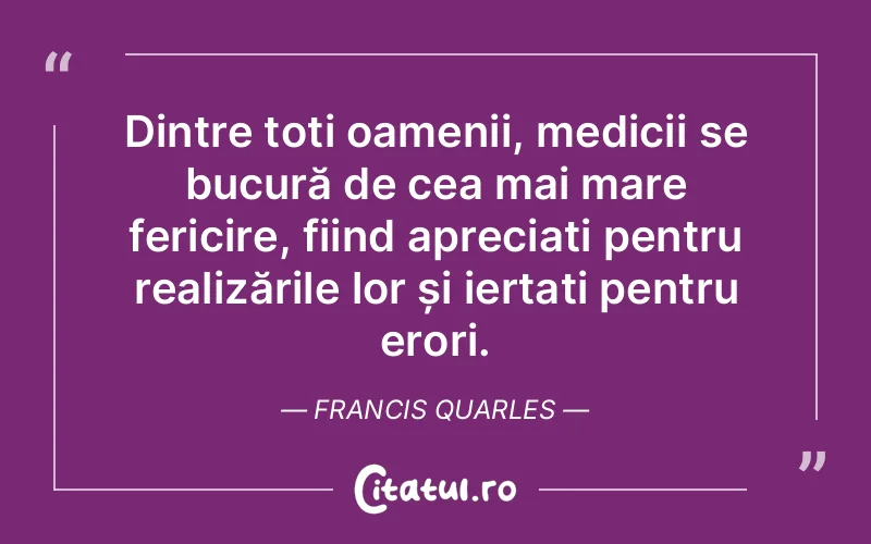Dintre toți oamenii, medicii se bucură de cea mai mare fericire, fiind apreciați pentru realizările lor și iertați pentru erori. Francis Quarles