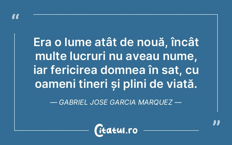 Era o lume atât de nouă, încât multe lucruri nu aveau nume, iar fericirea domnea în sat, cu oameni tineri și plini de viață. Gabriel Jose Garcia Marquez