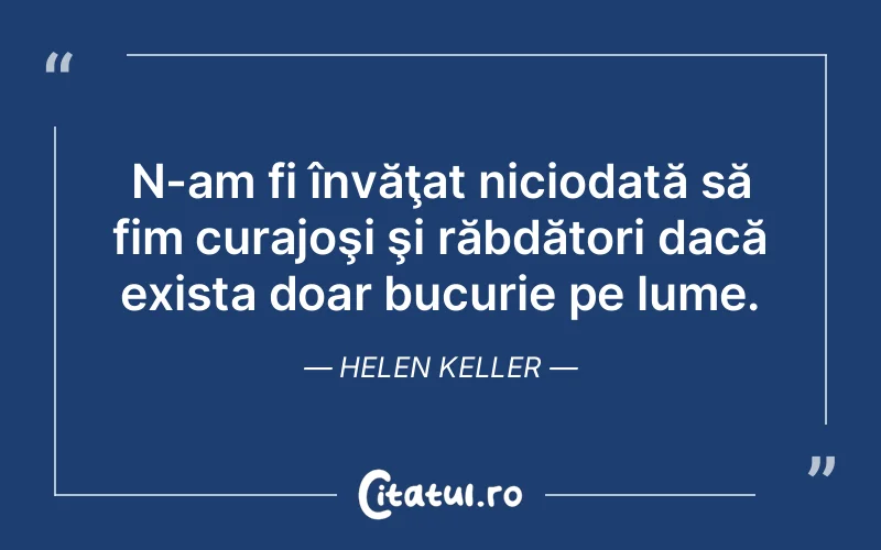 N-am fi învăţat niciodată să fim curajoşi şi răbdători dacă exista doar bucurie pe lume. Helen Keller