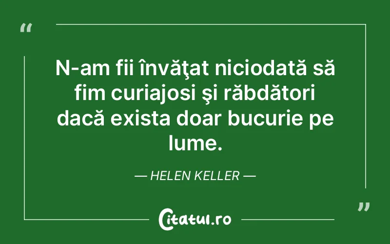 N-am fii învăţat niciodată să fim curiajosi şi răbdători dacă exista doar bucurie pe lume. Helen Keller