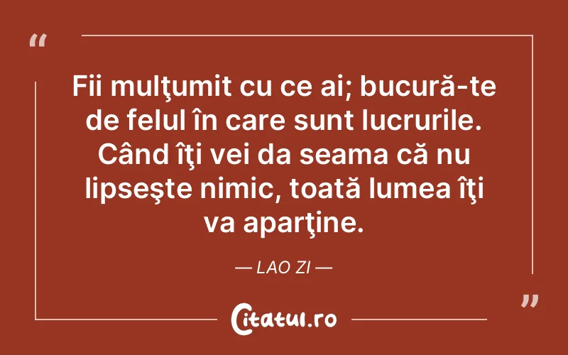 Fii mulţumit cu ce ai; bucură-te de felul în care sunt lucrurile. Când îţi vei da seama că nu lipseşte nimic, toată lumea îţi va aparţine. Lao Zi