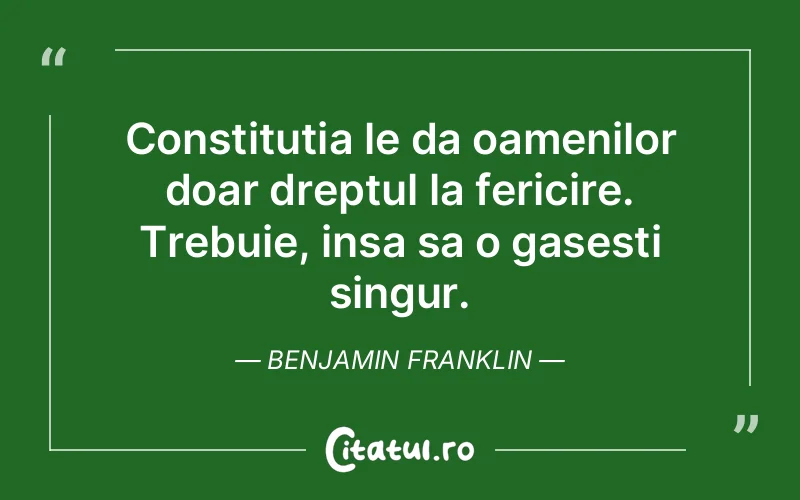 Constitutia le da oamenilor doar dreptul la fericire. Trebuie, insa sa o gasesti singur. Benjamin Franklin