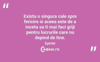 Exista o singura cale spre fericire si aceea este de a inceta sa ti mai faci griji pentru lucrurile care nu depind de tine. Epictet...