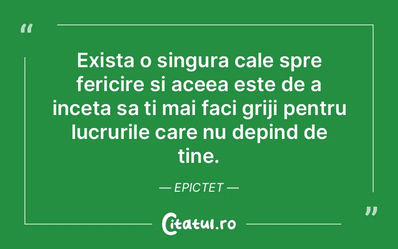 Exista o singura cale spre fericire si aceea este de a inceta sa ti mai faci griji pentru lucrurile care nu depind de tine. Epictet