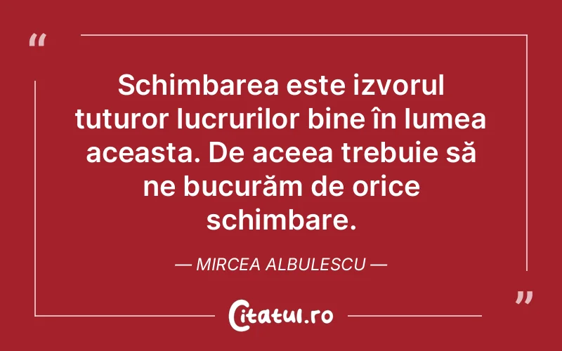 Schimbarea este izvorul tuturor lucrurilor bine în lumea aceasta. De aceea trebuie să ne bucurăm de orice schimbare. Mircea Albulescu