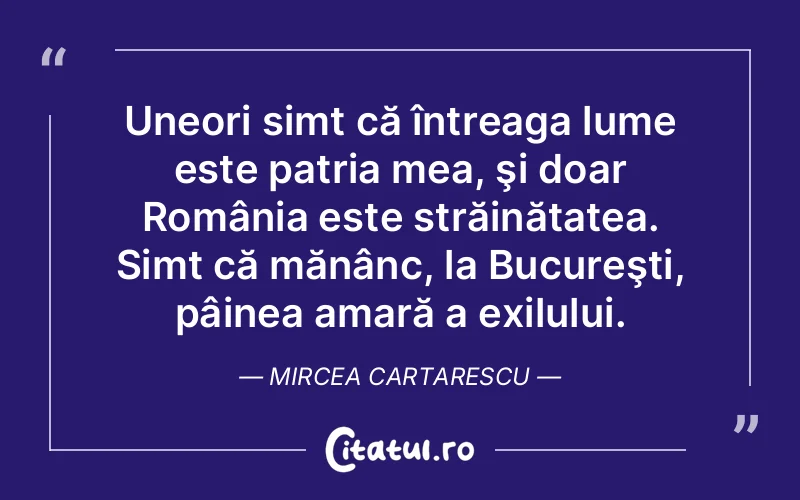Uneori simt că întreaga lume este patria mea, şi doar România este străinătatea. Simt că mănânc, la Bucureşti, pâinea amară a exilului. Mircea Cartarescu