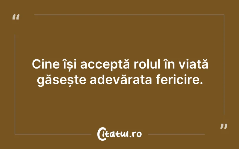 Cine își acceptă rolul în viață găsește adevărata fericire.