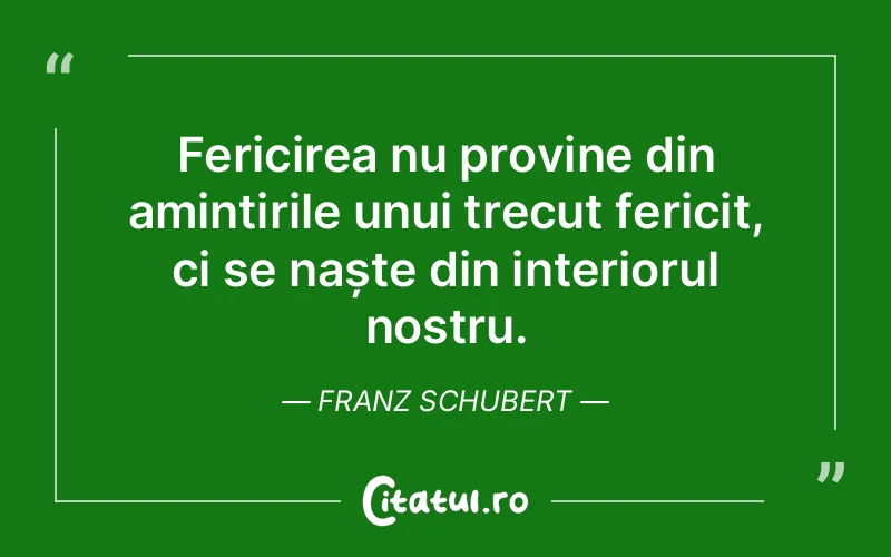 Fericirea nu provine din amintirile unui trecut fericit, ci se naște din interiorul nostru. Franz Schubert