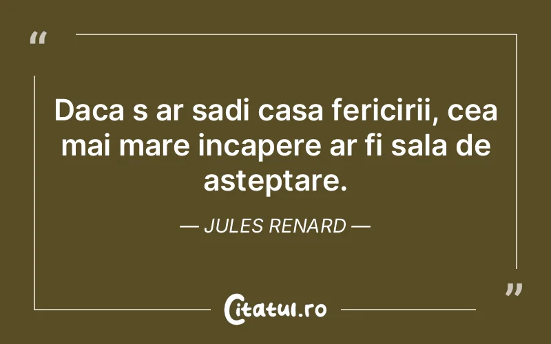 Daca s ar sadi casa fericirii, cea mai mare incapere ar fi sala de asteptare. Jules Renard