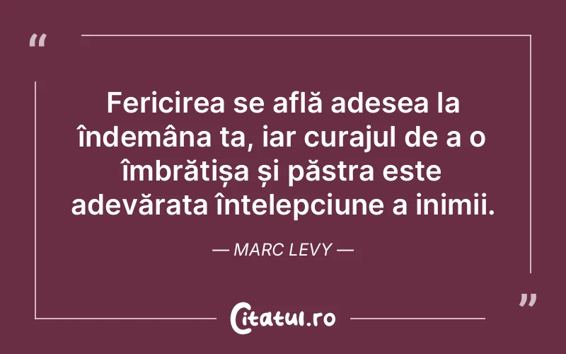 Fericirea se află adesea la îndemâna ta, iar curajul de a o îmbrățișa și păstra este adevărata înțelepciune a inimii. Marc Levy