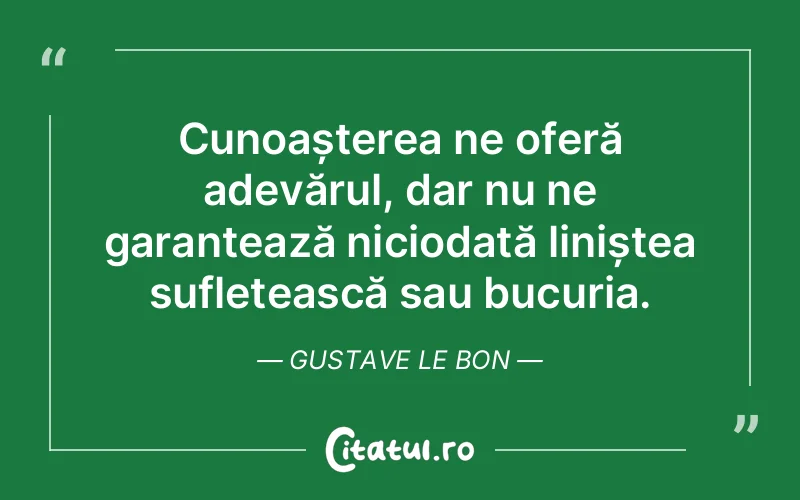 Cunoașterea ne oferă adevărul, dar nu ne garantează niciodată liniștea sufletească sau bucuria. Gustave Le Bon