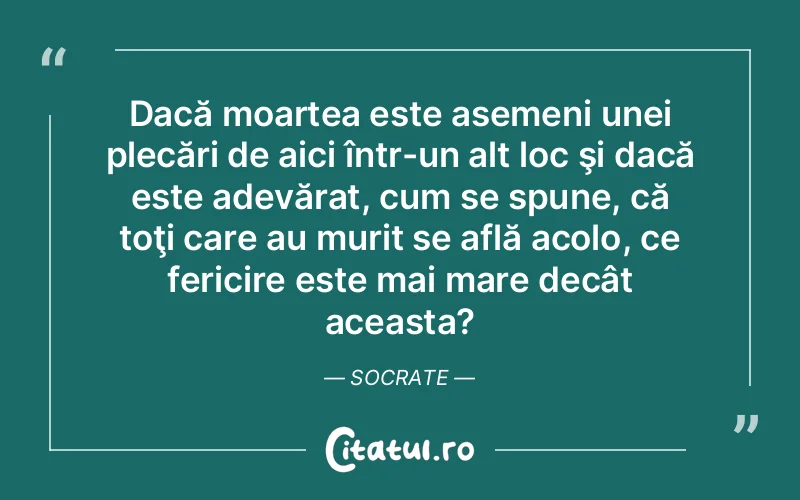 Dacă moartea este asemeni unei plecări de aici într-un alt loc şi dacă este adevărat, cum se spune, că toţi care au murit se află acolo, ce fericire este mai mare decât aceasta?	Socrate