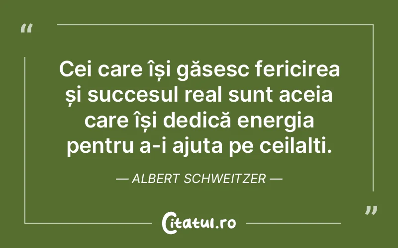 Cei care își găsesc fericirea și succesul real sunt aceia care își dedică energia pentru a-i ajuta pe ceilalți. Albert Schweitzer