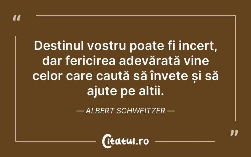 Destinul vostru poate fi incert, dar fericirea adevărată vine celor care caută să învețe și să ajute pe alții. Albert Schweitzer