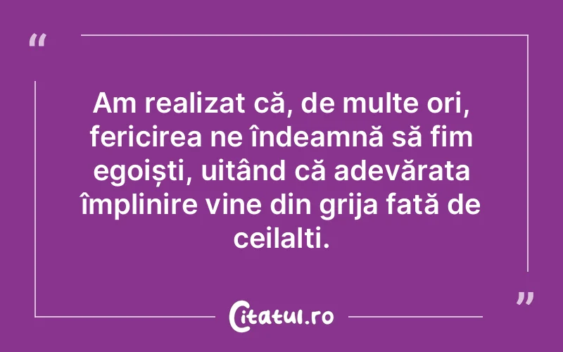 Am realizat că, de multe ori, fericirea ne îndeamnă să fim egoiști, uitând că adevărata împlinire vine din grija față de ceilalți.