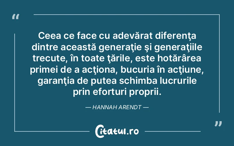 Ceea ce face cu adevărat diferenţa dintre această generaţie şi generaţiile trecute, în toate ţările, este hotărârea primei de a acţiona, bucuria în acţiune, garanţia de putea schimba lucrurile prin eforturi proprii. Hannah Arendt