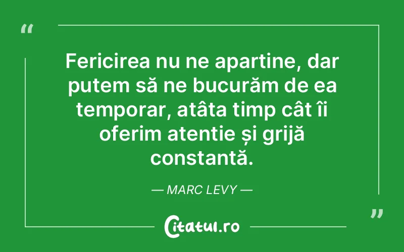 Fericirea nu ne aparține, dar putem să ne bucurăm de ea temporar, atâta timp cât îi oferim atenție și grijă constantă. Marc Levy