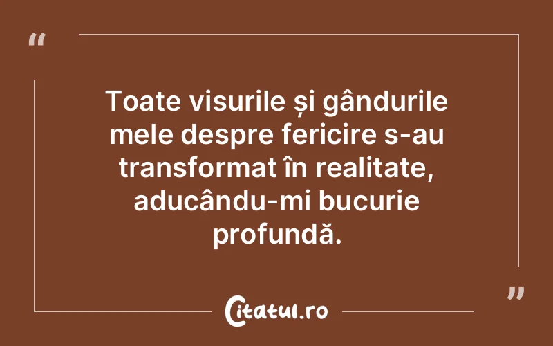 Toate visurile și gândurile mele despre fericire s-au transformat în realitate, aducându-mi bucurie profundă.