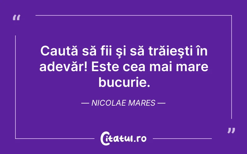 Caută să fii şi să trăieşti în adevăr! Este cea mai mare bucurie. Nicolae Mares