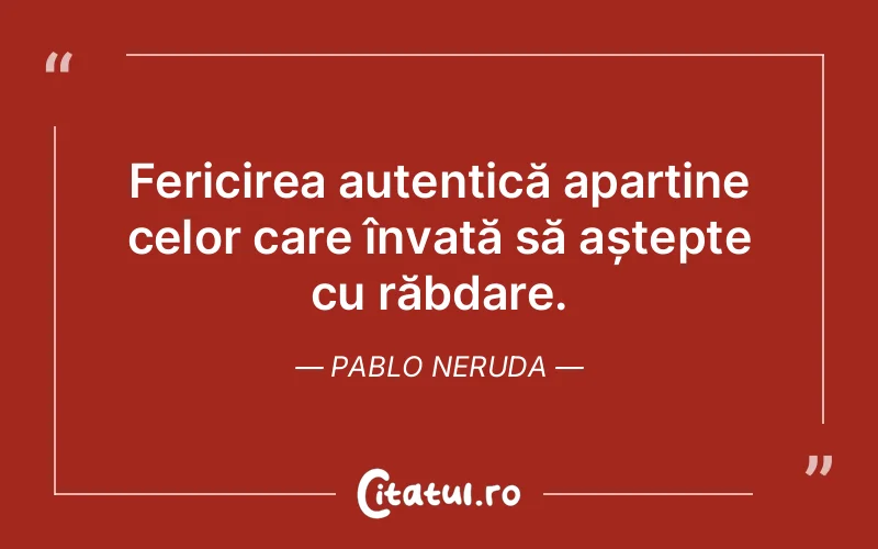 Fericirea autentică aparține celor care învață să aștepte cu răbdare. Pablo Neruda