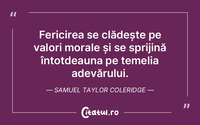 Fericirea se clădește pe valori morale și se sprijină întotdeauna pe temelia adevărului. Samuel Taylor Coleridge
